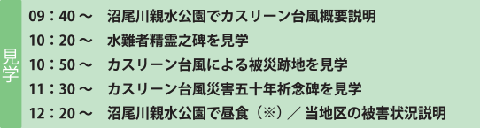 見学 09：40～ 沼尾川親水公園でカスリーン台風概要説明 10：20～ 水難者精霊之碑を見学 10：50～ カスリーン台風による被災跡地を見学 11：30～ カスリーン台風災害五十年祈念碑を見学 12：20～ 沼尾川親水公園で昼食（※）／当地区の被害状況説明